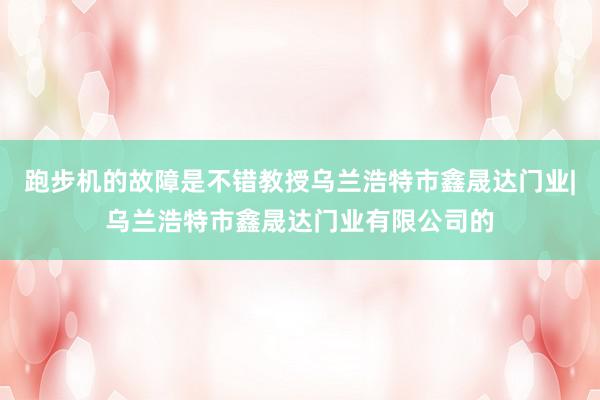 跑步机的故障是不错教授乌兰浩特市鑫晟达门业|乌兰浩特市鑫晟达门业有限公司的